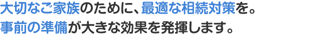 大切なご家族のために、最適な相続対策を。事前の準備が大きな効果を発揮します。